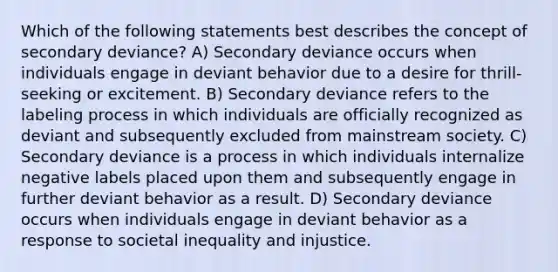 Which of the following statements best describes the concept of secondary deviance? A) Secondary deviance occurs when individuals engage in deviant behavior due to a desire for thrill-seeking or excitement. B) Secondary deviance refers to the labeling process in which individuals are officially recognized as deviant and subsequently excluded from mainstream society. C) Secondary deviance is a process in which individuals internalize negative labels placed upon them and subsequently engage in further deviant behavior as a result. D) Secondary deviance occurs when individuals engage in deviant behavior as a response to societal inequality and injustice.