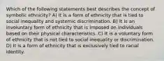 Which of the following statements best describes the concept of symbolic ethnicity? A) It is a form of ethnicity that is tied to social inequality and systemic discrimination. B) It is an involuntary form of ethnicity that is imposed on individuals based on their physical characteristics. C) It is a voluntary form of ethnicity that is not tied to social inequality or discrimination. D) It is a form of ethnicity that is exclusively tied to racial identity.