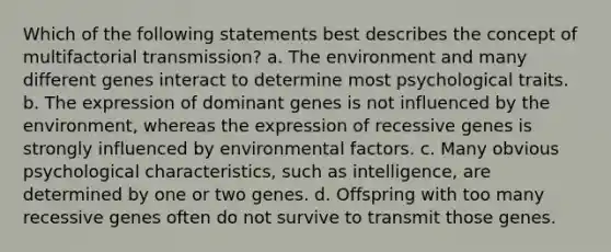 Which of the following statements best describes the concept of multifactorial transmission? a. The environment and many different genes interact to determine most psychological traits. b. The expression of dominant genes is not influenced by the environment, whereas the expression of recessive genes is strongly influenced by environmental factors. c. Many obvious psychological characteristics, such as intelligence, are determined by one or two genes. d. Offspring with too many recessive genes often do not survive to transmit those genes.