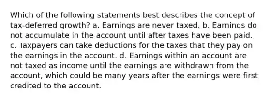 Which of the following statements best describes the concept of tax-deferred growth? a. Earnings are never taxed. b. Earnings do not accumulate in the account until after taxes have been paid. c. Taxpayers can take deductions for the taxes that they pay on the earnings in the account. d. Earnings within an account are not taxed as income until the earnings are withdrawn from the account, which could be many years after the earnings were first credited to the account.