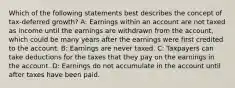 Which of the following statements best describes the concept of tax-deferred growth? A: Earnings within an account are not taxed as income until the earnings are withdrawn from the account, which could be many years after the earnings were first credited to the account. B: Earnings are never taxed. C: Taxpayers can take deductions for the taxes that they pay on the earnings in the account. D: Earnings do not accumulate in the account until after taxes have been paid.