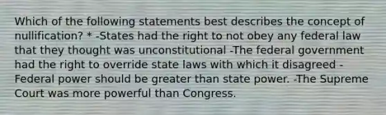 Which of the following statements best describes the concept of nullification? * -States had the right to not obey any federal law that they thought was unconstitutional -The federal government had the right to override state laws with which it disagreed -Federal power should be <a href='https://www.questionai.com/knowledge/ktgHnBD4o3-greater-than' class='anchor-knowledge'>greater than</a> state power. -The Supreme Court was more powerful than Congress.