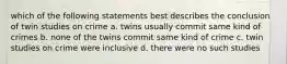 which of the following statements best describes the conclusion of twin studies on crime a. twins usually commit same kind of crimes b. none of the twins commit same kind of crime c. twin studies on crime were inclusive d. there were no such studies