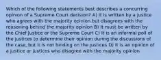 Which of the following statements best describes a concurring opinion of a Supreme Court decision? A) It is written by a justice who agrees with the majority opinion but disagrees with the reasoning behind the majority opinion B) It must be written by the Chief Justice or the Supreme Court C) It is an informal poll of the justices to determine their opinion during the discussions of the case, but it is not binding on the justices D) It is an opinion of a justice or justices who disagree with the majority opinion