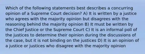 Which of the following statements best describes a concurring opinion of a Supreme Court decision? A) It is written by a justice who agrees with the majority opinion but disagrees with the reasoning behind the majority opinion B) It must be written by the Chief Justice or the Supreme Court C) It is an informal poll of the justices to determine their opinion during the discussions of the case, but it is not binding on the justices D) It is an opinion of a justice or justices who disagree with the majority opinion