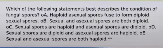 Which of the following statements best describes the condition of fungal spores? oA. Haploid asexual spores fuse to form diploid sexual spores. oB. Sexual and asexual spores are both diploid. oC. Sexual spores are haploid and asexual spores are diploid. oD. Sexual spores are diploid and asexual spores are haploid. oE. Sexual and asexual spores are both haploid.**