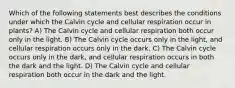 Which of the following statements best describes the conditions under which the Calvin cycle and cellular respiration occur in plants? A) The Calvin cycle and cellular respiration both occur only in the light. B) The Calvin cycle occurs only in the light, and cellular respiration occurs only in the dark. C) The Calvin cycle occurs only in the dark, and cellular respiration occurs in both the dark and the light. D) The Calvin cycle and cellular respiration both occur in the dark and the light.