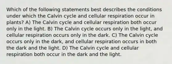 Which of the following statements best describes the conditions under which the Calvin cycle and cellular respiration occur in plants? A) The Calvin cycle and cellular respiration both occur only in the light. B) The Calvin cycle occurs only in the light, and cellular respiration occurs only in the dark. C) The Calvin cycle occurs only in the dark, and cellular respiration occurs in both the dark and the light. D) The Calvin cycle and cellular respiration both occur in the dark and the light.