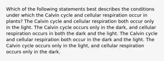 Which of the following statements best describes the conditions under which the Calvin cycle and cellular respiration occur in plants? The Calvin cycle and cellular respiration both occur only in the light. The Calvin cycle occurs only in the dark, and cellular respiration occurs in both the dark and the light. The Calvin cycle and cellular respiration both occur in the dark and the light. The Calvin cycle occurs only in the light, and cellular respiration occurs only in the dark.