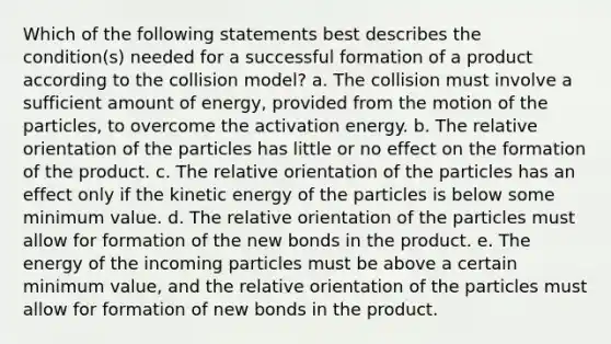 Which of the following statements best describes the condition(s) needed for a successful formation of a product according to the collision model? a. The collision must involve a sufficient amount of energy, provided from the motion of the particles, to overcome the activation energy. b. The relative orientation of the particles has little or no effect on the formation of the product. c. The relative orientation of the particles has an effect only if the kinetic energy of the particles is below some minimum value. d. The relative orientation of the particles must allow for formation of the new bonds in the product. e. The energy of the incoming particles must be above a certain minimum value, and the relative orientation of the particles must allow for formation of new bonds in the product.