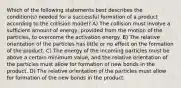 Which of the following statements best describes the condition(s) needed for a successful formation of a product according to the collision model? A) The collision must involve a sufficient amount of energy, provided from the motion of the particles, to overcome the activation energy. B) The relative orientation of the particles has little or no effect on the formation of the product. C) The energy of the incoming particles must be above a certain minimum value, and the relative orientation of the particles must allow for formation of new bonds in the product. D) The relative orientation of the particles must allow for formation of the new bonds in the product.