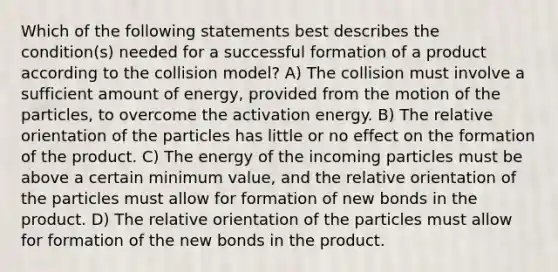 Which of the following statements best describes the condition(s) needed for a successful formation of a product according to the collision model? A) The collision must involve a sufficient amount of energy, provided from the motion of the particles, to overcome the activation energy. B) The relative orientation of the particles has little or no effect on the formation of the product. C) The energy of the incoming particles must be above a certain minimum value, and the relative orientation of the particles must allow for formation of new bonds in the product. D) The relative orientation of the particles must allow for formation of the new bonds in the product.