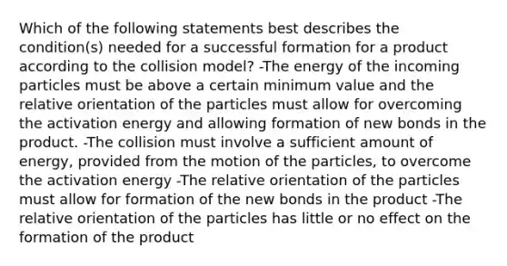 Which of the following statements best describes the condition(s) needed for a successful formation for a product according to the collision model? -The energy of the incoming particles must be above a certain minimum value and the relative orientation of the particles must allow for overcoming the activation energy and allowing formation of new bonds in the product. -The collision must involve a sufficient amount of energy, provided from the motion of the particles, to overcome the activation energy -The relative orientation of the particles must allow for formation of the new bonds in the product -The relative orientation of the particles has little or no effect on the formation of the product