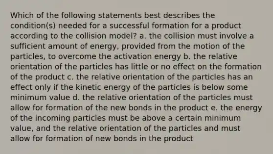 Which of the following statements best describes the condition(s) needed for a successful formation for a product according to the collision model? a. the collision must involve a sufficient amount of energy, provided from the motion of the particles, to overcome the activation energy b. the relative orientation of the particles has little or no effect on the formation of the product c. the relative orientation of the particles has an effect only if the kinetic energy of the particles is below some minimum value d. the relative orientation of the particles must allow for formation of the new bonds in the product e. the energy of the incoming particles must be above a certain minimum value, and the relative orientation of the particles and must allow for formation of new bonds in the product