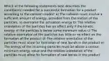 Which of the following statements best describes the condition(s) needed for a successful formation for a product according to the collision model? a) The collision must involve a sufficient amount of energy, provided from the motion of the particles, to overcome the activation energy b) The relative orientation of the particles has an effect only if the kinetic energy of the particles is below some minimum value c) The relative orientation of the particles has little or no effect on the formation of the product d) The relative orientation of the particles must allow for formation of new bonds in the product e) The energy of the incoming particles must be above a certain minimum energy value and the relative orientation of the particles must allow for formation of new bonds in the product