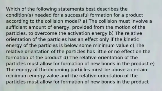 Which of the following statements best describes the condition(s) needed for a successful formation for a product according to the collision model? a) The collision must involve a sufficient amount of energy, provided from the motion of the particles, to overcome the activation energy b) The relative orientation of the particles has an effect only if the kinetic energy of the particles is below some minimum value c) The relative orientation of the particles has little or no effect on the formation of the product d) The relative orientation of the particles must allow for formation of new bonds in the product e) The energy of the incoming particles must be above a certain minimum energy value and the relative orientation of the particles must allow for formation of new bonds in the product