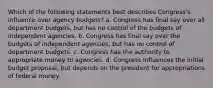 Which of the following statements best describes Congress's influence over agency budgets? a. Congress has final say over all department budgets, but has no control of the budgets of independent agencies. b. Congress has final say over the budgets of independent agencies, but has no control of department budgets. c. Congress has the authority to appropriate money to agencies. d. Congress influences the initial budget proposal, but depends on the president for appropriations of federal money.