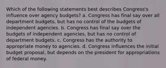 Which of the following statements best describes Congress's influence over agency budgets? a. Congress has final say over all department budgets, but has no control of the budgets of independent agencies. b. Congress has final say over the budgets of independent agencies, but has no control of department budgets. c. Congress has the authority to appropriate money to agencies. d. Congress influences the initial budget proposal, but depends on the president for appropriations of federal money.