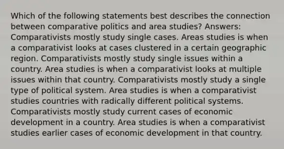 Which of the following statements best describes the connection between comparative politics and area studies? Answers: Comparativists mostly study single cases. Areas studies is when a comparativist looks at cases clustered in a certain geographic region. Comparativists mostly study single issues within a country. Area studies is when a comparativist looks at multiple issues within that country. Comparativists mostly study a single type of political system. Area studies is when a comparativist studies countries with radically different political systems. Comparativists mostly study current cases of economic development in a country. Area studies is when a comparativist studies earlier cases of economic development in that country.