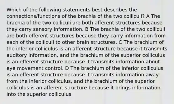 Which of the following statements best describes the connections/functions of the brachia of the two colliculi? A The brachia of the two colliculi are both afferent structures because they carry sensory information. B The brachia of the two colliculi are both efferent structures because they carry information from each of the colliculi to other brain structures. C The brachium of the inferior colliculus is an afferent structure because it transmits auditory information, and the brachium of the superior colliculus is an efferent structure because it transmits information about eye movement control. D The brachium of the inferior colliculus is an efferent structure because it transmits information away from the inferior colliculus, and the brachium of the superior colliculus is an afferent structure because it brings information into the superior colliculus.