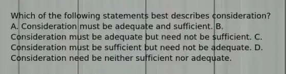 Which of the following statements best describes consideration? A. Consideration must be adequate and sufficient. B. Consideration must be adequate but need not be sufficient. C. Consideration must be sufficient but need not be adequate. D. Consideration need be neither sufficient nor adequate.