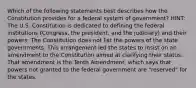 Which of the following statements best describes how the Constitution provides for a federal system of government? HINT: The U.S. Constitution is dedicated to defining the federal institutions (Congress, the president, and the judiciary) and their powers. The Constitution does not list the powers of the state governments. This arrangement led the states to insist on an amendment to the Constitution aimed at clarifying their status. That amendment is the Tenth Amendment, which says that powers not granted to the federal government are "reserved" for the states.