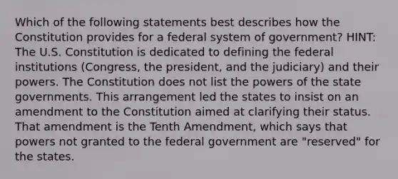 Which of the following statements best describes how the Constitution provides for a federal system of government? HINT: The U.S. Constitution is dedicated to defining the federal institutions (Congress, the president, and the judiciary) and their powers. The Constitution does not list the powers of the state governments. This arrangement led the states to insist on an amendment to the Constitution aimed at clarifying their status. That amendment is the Tenth Amendment, which says that powers not granted to the federal government are "reserved" for the states.