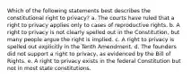 Which of the following statements best describes the constitutional right to privacy? a. The courts have ruled that a right to privacy applies only to cases of reproductive rights. b. A right to privacy is not clearly spelled out in the Constitution, but many people argue the right is implied. c. A right to privacy is spelled out explicitly in the Tenth Amendment. d. The founders did not support a right to privacy, as evidenced by the Bill of Rights. e. A right to privacy exists in the federal Constitution but not in most state constitutions.