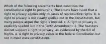 Which of the following statements best describes the constitutional right to privacy? a. The courts have ruled that a right to privacy applies only to cases of reproductive rights. b. A right to privacy is not clearly spelled out in the Constitution, but many people argue the right is implied. c. A right to privacy is explicitly spelled out in the Tenth Amendment. d. The founders did not support a right to privacy, as evidenced by the Bill of Rights. e. A right to privacy exists in the federal Constitution but not in most state constitutions.