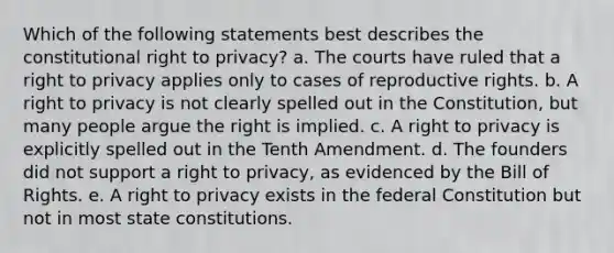 Which of the following statements best describes the constitutional right to privacy? a. The courts have ruled that a right to privacy applies only to cases of reproductive rights. b. A right to privacy is not clearly spelled out in the Constitution, but many people argue the right is implied. c. A right to privacy is explicitly spelled out in the Tenth Amendment. d. The founders did not support a right to privacy, as evidenced by the Bill of Rights. e. A right to privacy exists in the federal Constitution but not in most state constitutions.