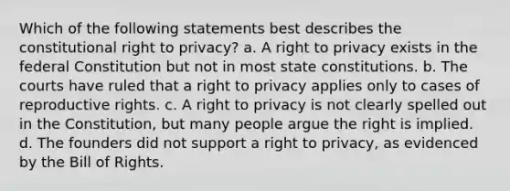 Which of the following statements best describes the constitutional right to privacy? a. A right to privacy exists in the federal Constitution but not in most state constitutions. b. The courts have ruled that a right to privacy applies only to cases of reproductive rights. c. A right to privacy is not clearly spelled out in the Constitution, but many people argue the right is implied. d. The founders did not support a right to privacy, as evidenced by the Bill of Rights.