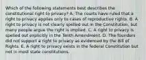 Which of the following statements best describes the constitutional right to privacy? A. The courts have ruled that a right to privacy applies only to cases of reproductive rights. B. A right to privacy is not clearly spelled out in the Constitution, but many people argue the right is implied. C. A right to privacy is spelled out explicitly in the Tenth Amendment. D. The founders did not support a right to privacy as evidenced by the Bill of Rights. E. A right to privacy exists in the federal Constitution but not in most state constitutions.