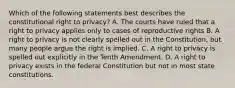 Which of the following statements best describes the constitutional right to privacy? A. The courts have ruled that a right to privacy applies only to cases of reproductive rights B. A right to privacy is not clearly spelled out in the Constitution, but many people argue the right is implied. C. A right to privacy is spelled out explicitly in the Tenth Amendment. D. A right to privacy exists in the federal Constitution but not in most state constitutions.