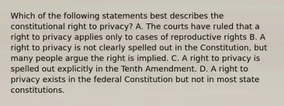 Which of the following statements best describes the constitutional right to privacy? A. The courts have ruled that a right to privacy applies only to cases of reproductive rights B. A right to privacy is not clearly spelled out in the Constitution, but many people argue the right is implied. C. A right to privacy is spelled out explicitly in the Tenth Amendment. D. A right to privacy exists in the federal Constitution but not in most state constitutions.