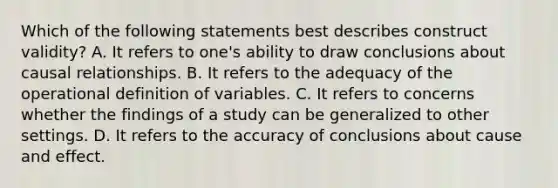 Which of the following statements best describes construct validity? A. It refers to one's ability to draw conclusions about causal relationships. B. It refers to the adequacy of the operational definition of variables. C. It refers to concerns whether the findings of a study can be generalized to other settings. D. It refers to the accuracy of conclusions about cause and effect.