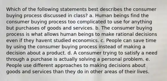 Which of the following statements best describes the consumer buying process discussed in class? a. Human beings find the consumer buying process too complicated to use for anything but purchases of goods and services. b. The consumer buying process is what allows human beings to make rational decisions even if they havent studied economics. c. People can save time by using the consumer buying process instead of making a decision about a product. d. A consumer trying to satisfy a need through a purchase is actually solving a personal problem. e. People use different approaches to making decisions about goods and services than they do in other areas of their lives.