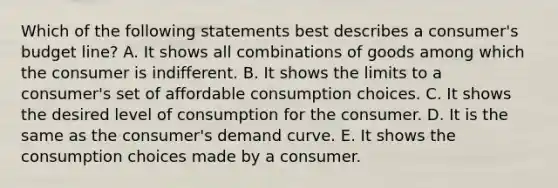 Which of the following statements best describes a consumer's budget line? A. It shows all combinations of goods among which the consumer is indifferent. B. It shows the limits to a consumer's set of affordable consumption choices. C. It shows the desired level of consumption for the consumer. D. It is the same as the consumer's demand curve. E. It shows the consumption choices made by a consumer.