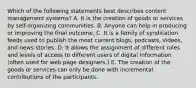 Which of the following statements best describes content management systems? A. It is the creation of goods or services by self-organizing communities. B. Anyone can help in producing or improving the final outcome. C. It is a family of syndication feeds used to publish the most current blogs, podcasts, videos, and news stories. D. It allows the assignment of different roles and levels of access to different users of digital information (often used for web page designers.) E. The creation of the goods or services can only be done with incremental contributions of the participants.