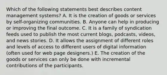 Which of the following statements best describes content management systems? A. It is the creation of goods or services by self-organizing communities. B. Anyone can help in producing or improving the final outcome. C. It is a family of syndication feeds used to publish the most current blogs, podcasts, videos, and news stories. D. It allows the assignment of different roles and levels of access to different users of digital information (often used for web page designers.) E. The creation of the goods or services can only be done with incremental contributions of the participants.