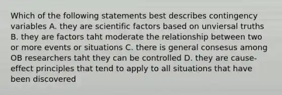 Which of the following statements best describes contingency variables A. they are scientific factors based on unviersal truths B. they are factors taht moderate the relationship between two or more events or situations C. there is general consesus among OB researchers taht they can be controlled D. they are cause-effect principles that tend to apply to all situations that have been discovered