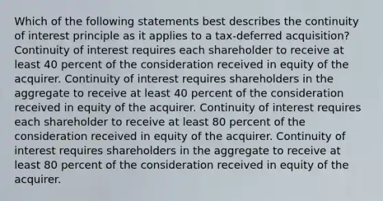 Which of the following statements best describes the continuity of interest principle as it applies to a tax-deferred acquisition? Continuity of interest requires each shareholder to receive at least 40 percent of the consideration received in equity of the acquirer. Continuity of interest requires shareholders in the aggregate to receive at least 40 percent of the consideration received in equity of the acquirer. Continuity of interest requires each shareholder to receive at least 80 percent of the consideration received in equity of the acquirer. Continuity of interest requires shareholders in the aggregate to receive at least 80 percent of the consideration received in equity of the acquirer.