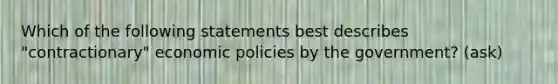 Which of the following statements best describes "contractionary" economic policies by the government? (ask)