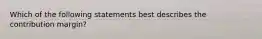Which of the following statements best describes the contribution margin?