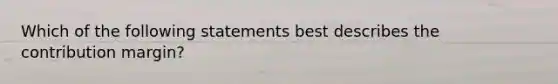 Which of the following statements best describes the contribution margin?