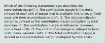 Which of the following statements best describes the contribution margin? A. The contribution margin is the dollar amount of each unit of output that is available first to cover fixed costs and then to contribute to profit. B. The total contribution margin is defined as the contribution margin multiplied by total revenues. C. The contribution margin is defined as revenues minus fixed costs. D. The contribution margin is defined as fixed costs minus variable costs. E. The total contribution margin is defined as the contribution margin multiplied by total costs.