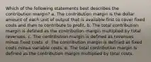 Which of the following statements best describes the contribution margin? a. The contribution margin is the dollar amount of each unit of output that is available first to cover fixed costs and then to contribute to profit. b. The total contribution margin is defined as the contribution margin multiplied by total revenues. c. The contribution margin is defined as revenues minus fixed costs. d. The contribution margin is defined as fixed costs minus variable costs. e. The total contribution margin is defined as the contribution margin multiplied by total costs.