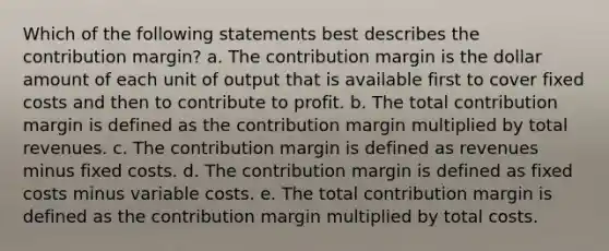 Which of the following statements best describes the contribution margin? a. The contribution margin is the dollar amount of each unit of output that is available first to cover fixed costs and then to contribute to profit. b. The total contribution margin is defined as the contribution margin multiplied by total revenues. c. The contribution margin is defined as revenues minus fixed costs. d. The contribution margin is defined as fixed costs minus variable costs. e. The total contribution margin is defined as the contribution margin multiplied by total costs.