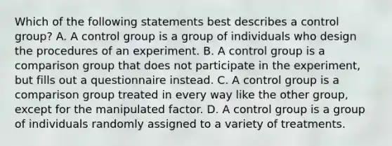 Which of the following statements best describes a control group? A. A control group is a group of individuals who design the procedures of an experiment. B. A control group is a comparison group that does not participate in the experiment, but fills out a questionnaire instead. C. A control group is a comparison group treated in every way like the other group, except for the manipulated factor. D. A control group is a group of individuals randomly assigned to a variety of treatments.