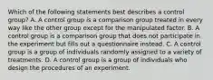 Which of the following statements best describes a control group? A. A control group is a comparison group treated in every way like the other group except for the manipulated factor. B. A control group is a comparison group that does not participate in the experiment but fills out a questionnaire instead. C. A control group is a group of individuals randomly assigned to a variety of treatments. D. A control group is a group of individuals who design the procedures of an experiment.