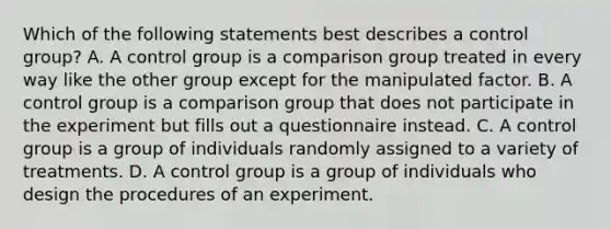 Which of the following statements best describes a control group? A. A control group is a comparison group treated in every way like the other group except for the manipulated factor. B. A control group is a comparison group that does not participate in the experiment but fills out a questionnaire instead. C. A control group is a group of individuals randomly assigned to a variety of treatments. D. A control group is a group of individuals who design the procedures of an experiment.